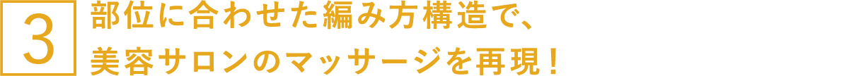 部位に合わせた編み方構造で、美容サロンのマッサージを再現！